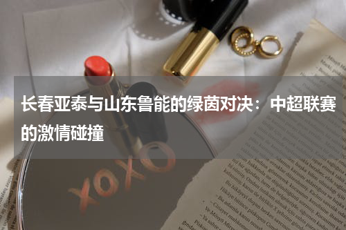 长春亚泰与山东鲁能的绿茵对决：中超联赛的激情碰撞