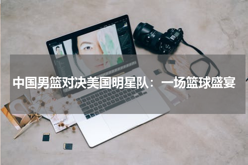中国男篮对决美国明星队：一场篮球盛宴
