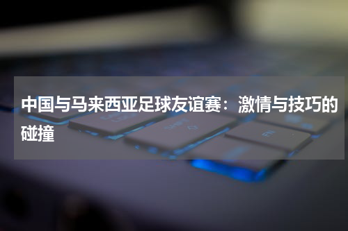 中国与马来西亚足球友谊赛：激情与技巧的碰撞