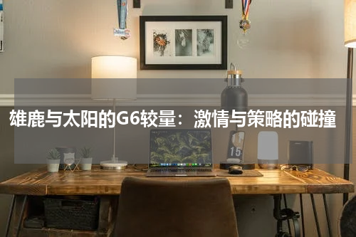雄鹿与太阳的G6较量：激情与策略的碰撞