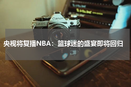 央视将复播NBA：篮球迷的盛宴即将回归