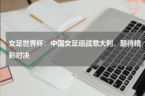 女足世界杯：中国女足迎战意大利，期待精彩对决