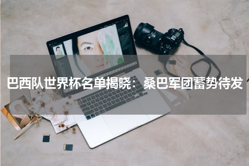 巴西队世界杯名单揭晓：桑巴军团蓄势待发