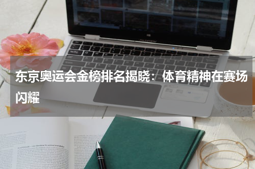 东京奥运会金榜排名揭晓：体育精神在赛场闪耀