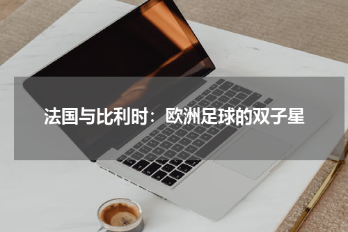法国与比利时：欧洲足球的双子星