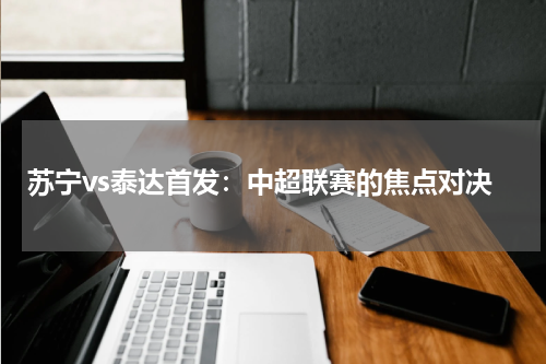苏宁vs泰达首发：中超联赛的焦点对决