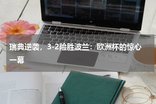 瑞典逆袭，3-2险胜波兰：欧洲杯的惊心一幕