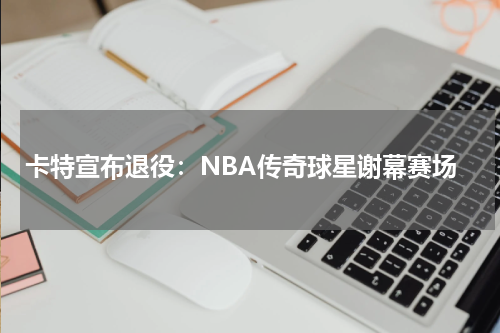 卡特宣布退役：NBA传奇球星谢幕赛场