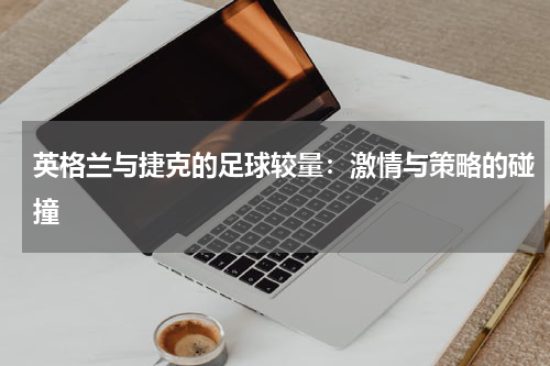 英格兰与捷克的足球较量：激情与策略的碰撞