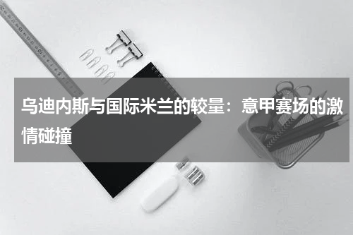 乌迪内斯与国际米兰的较量：意甲赛场的激情碰撞