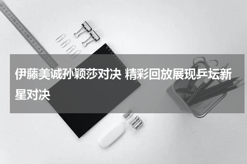 伊藤美诚孙颖莎对决 精彩回放展现乒坛新星对决