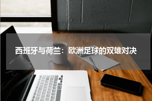 西班牙与荷兰：欧洲足球的双雄对决