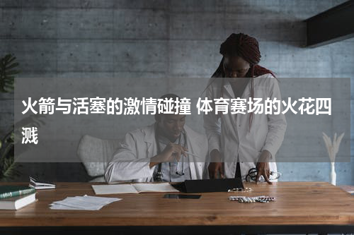 火箭与活塞的激情碰撞 体育赛场的火花四溅