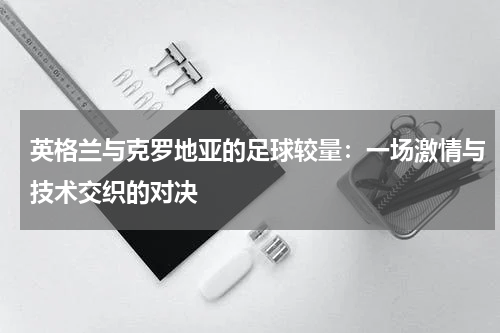 英格兰与克罗地亚的足球较量：一场激情与技术交织的对决