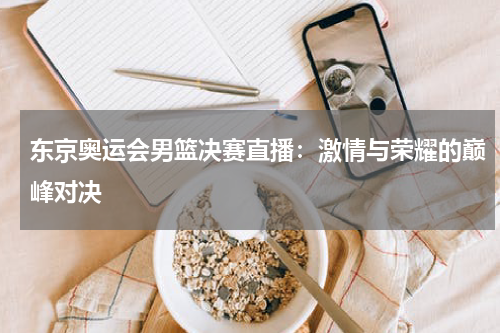 东京奥运会男篮决赛直播：激情与荣耀的巅峰对决