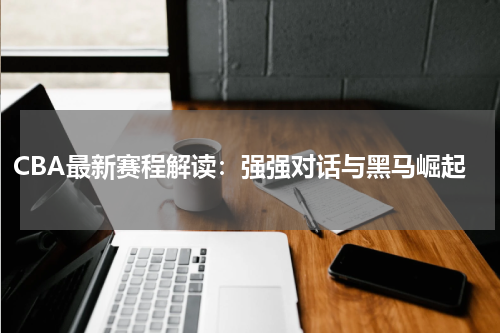 CBA最新赛程解读：强强对话与黑马崛起