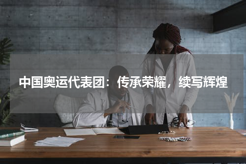 中国奥运代表团：传承荣耀，续写辉煌