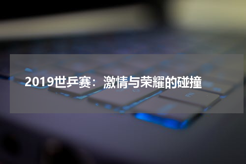 2019世乒赛：激情与荣耀的碰撞