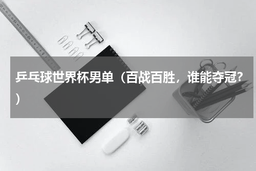 乒乓球世界杯男单（百战百胜，谁能夺冠？）