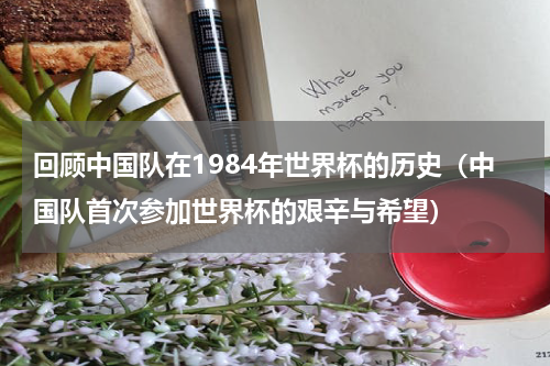 回顾中国队在1984年世界杯的历史（中国队首次参加世界杯的艰辛与希望）