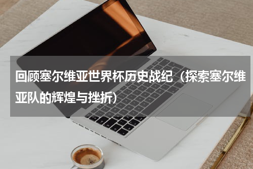 回顾塞尔维亚世界杯历史战纪（探索塞尔维亚队的辉煌与挫折）