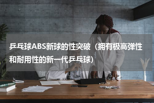 乒乓球ABS新球的性突破（拥有极高弹性和耐用性的新一代乒乓球）