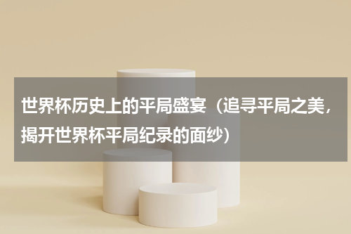世界杯历史上的平局盛宴（追寻平局之美，揭开世界杯平局纪录的面纱）