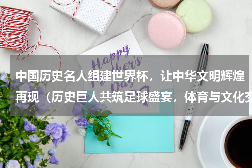 中国历史名人组建世界杯，让中华文明辉煌再现（历史巨人共筑足球盛宴，体育与文化交相辉映）
