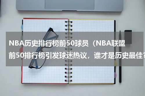 NBA历史排行榜前50球员（NBA联盟前50排行榜引发球迷热议，谁才是历史最佳？）