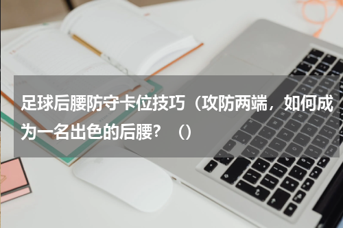足球后腰防守卡位技巧（攻防两端，如何成为一名出色的后腰？（）
