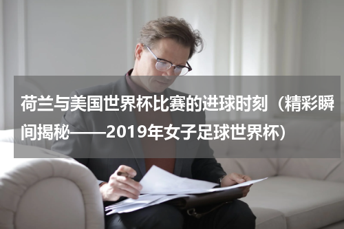 荷兰与美国世界杯比赛的进球时刻（精彩瞬间揭秘——2019年女子足球世界杯）
