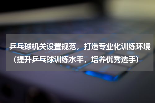 乒乓球机关设置规范，打造专业化训练环境（提升乒乓球训练水平，培养优秀选手）