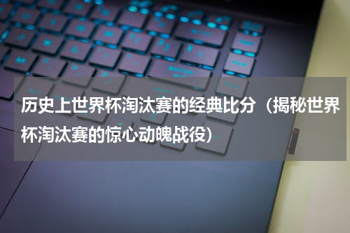 历史上世界杯淘汰赛的经典比分（揭秘世界杯淘汰赛的惊心动魄战役）