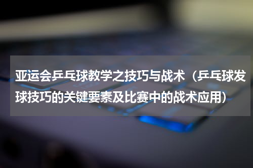亚运会乒乓球教学之技巧与战术（乒乓球发球技巧的关键要素及比赛中的战术应用）