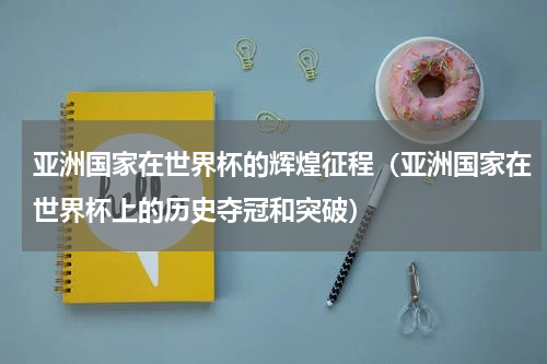 亚洲国家在世界杯的辉煌征程（亚洲国家在世界杯上的历史夺冠和突破）