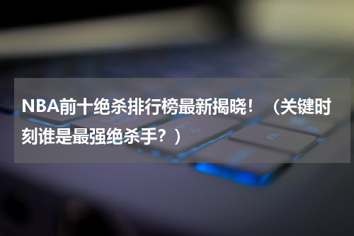NBA前十绝杀排行榜最新揭晓！（关键时刻谁是最强绝杀手？）