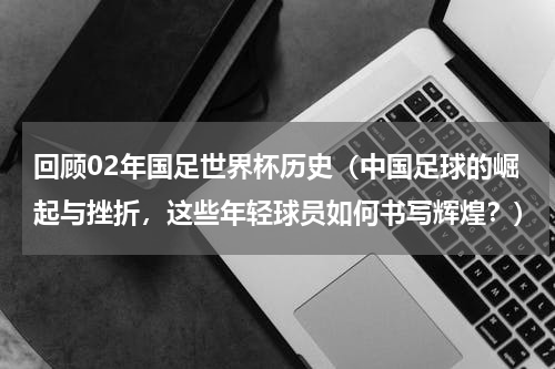 回顾02年国足世界杯历史（中国足球的崛起与挫折，这些年轻球员如何书写辉煌？）