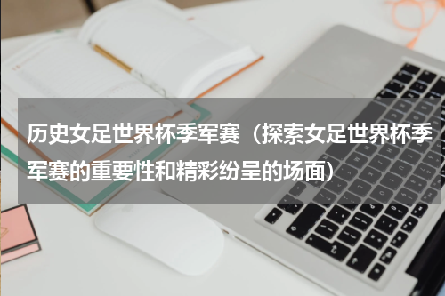 历史女足世界杯季军赛（探索女足世界杯季军赛的重要性和精彩纷呈的场面）
