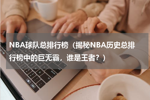 NBA球队总排行榜（揭秘NBA历史总排行榜中的巨无霸，谁是王者？）
