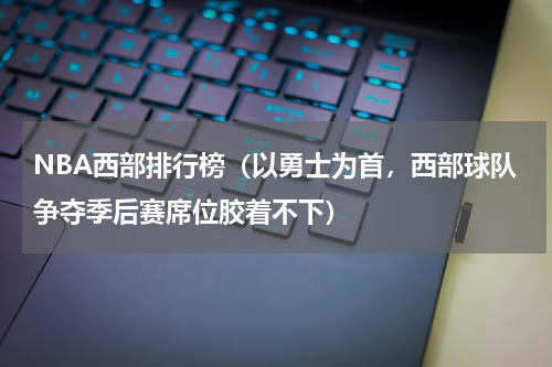 NBA西部排行榜（以勇士为首，西部球队争夺季后赛席位胶着不下）