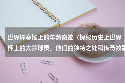 世界杯赛场上的年龄奇迹（探秘历史上世界杯上的大龄球员，他们的独特之处和传奇故事）