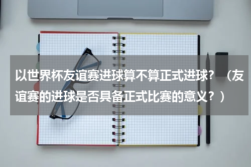 以世界杯友谊赛进球算不算正式进球？（友谊赛的进球是否具备正式比赛的意义？）