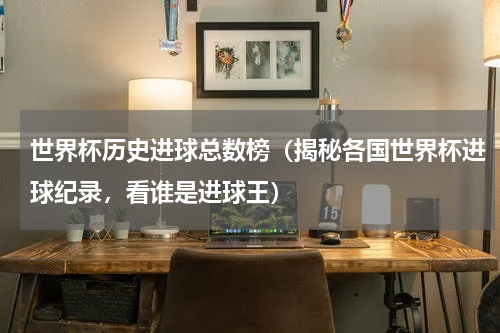 世界杯历史进球总数榜（揭秘各国世界杯进球纪录，看谁是进球王）