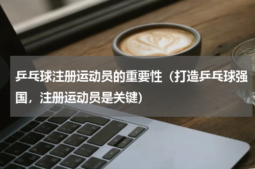 乒乓球注册运动员的重要性（打造乒乓球强国，注册运动员是关键）