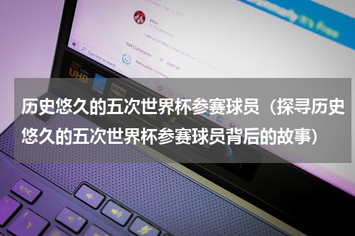 历史悠久的五次世界杯参赛球员（探寻历史悠久的五次世界杯参赛球员背后的故事）