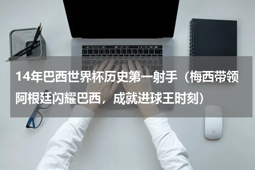 14年巴西世界杯历史第一射手（梅西带领阿根廷闪耀巴西，成就进球王时刻）