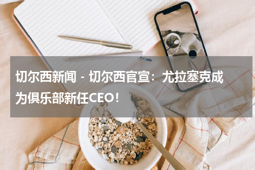 切尔西新闻 - 切尔西官宣：尤拉塞克成为俱乐部新任CEO！