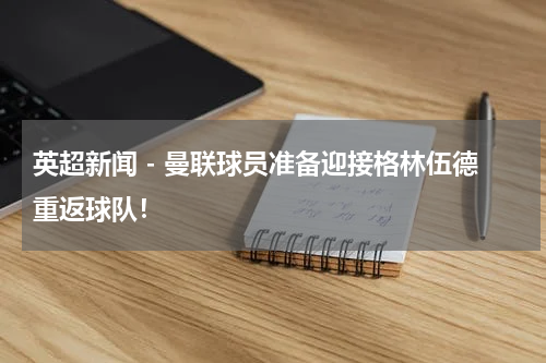 英超新闻 - 曼联球员准备迎接格林伍德重返球队！