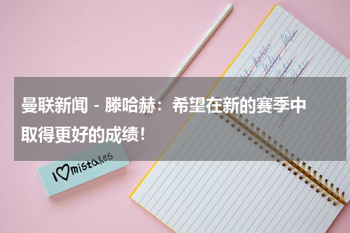 曼联新闻 - 滕哈赫：希望在新的赛季中取得更好的成绩！