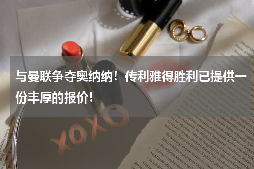 与曼联争夺奥纳纳！传利雅得胜利已提供一份丰厚的报价！